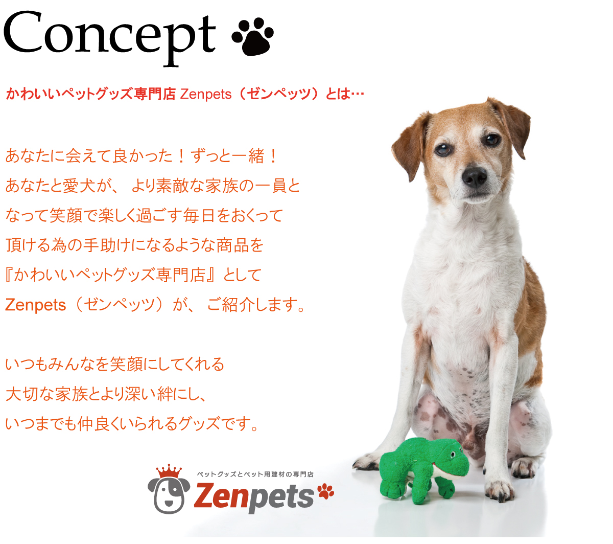 Concept・かわいいペットグッズ専門店Zenpets（ゼンペッツ）とは…あなたに会えて良かった！ずっと一緒！あなたと愛犬が、より素敵な家族の一員となって笑顔で楽しく過ごす毎日をおくって頂ける為の手助けになるような商品を『かわいいペットグッズ専門店』としてZenpets（ゼンペッツ）が、ご紹介します。いつもみんなを笑顔にしてくれる大切な家族とより深い絆にし、いつまでも仲良くいられるグッズです。