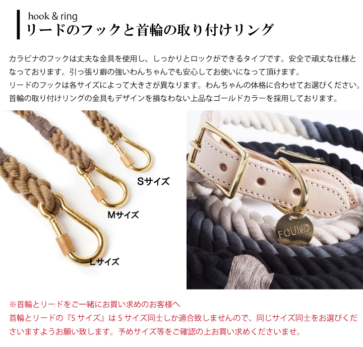 カラビナのフックは丈夫な金具を使用し、しっかりとロックができるタイプです。安全で頑丈な仕様となっております。引っ張り癖の強いわんちゃんでも安心してお使いになって頂けます。リードのフックは各サイズによって大きさが異なります。わんちゃんの体格に合わせてお選びください。首輪の取り付けリングの金具もデザインを損なわない上品なゴールドカラーを採用しております。