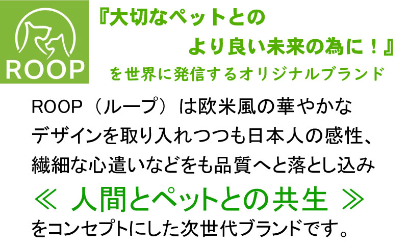 ROOP（ループ）は、欧米の華やかなデザインを取り入れながら日本人の繊細な心遣いを品質に深く落とし込んだ、人間とペットとの「共生」をコンセプトにする次世代ペットブランドです。